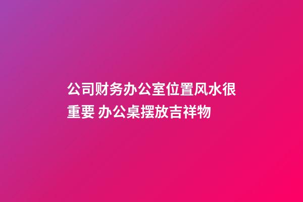 公司财务办公室位置风水很重要 办公桌摆放吉祥物